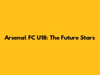 Arsenal FC U18: The Future Stars