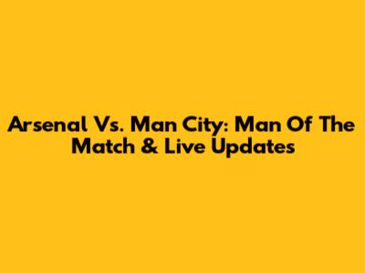 Arsenal Vs. Man City: Man Of The Match & Live Updates