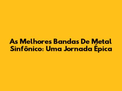 As Melhores Bandas De Metal Sinfônico: Uma Jornada Épica