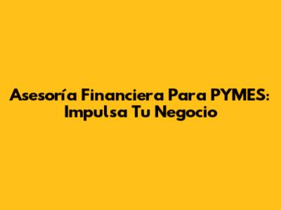 Asesoría Financiera Para PYMES: Impulsa Tu Negocio
