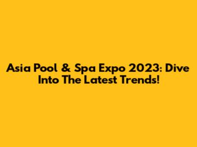 Asia Pool & Spa Expo 2023: Dive Into The Latest Trends!