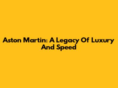 Aston Martin: A Legacy Of Luxury And Speed