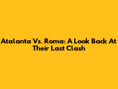 Atalanta Vs. Roma: A Look Back At Their Last Clash