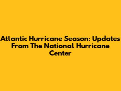 Atlantic Hurricane Season: Updates From The National Hurricane Center