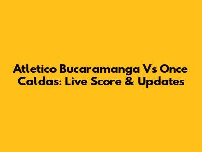 Atletico Bucaramanga Vs Once Caldas: Live Score & Updates