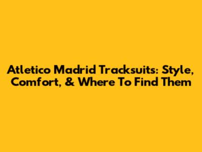 Atletico Madrid Tracksuits: Style, Comfort, & Where To Find Them