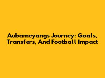 Aubameyang's Journey: Goals, Transfers, And Football Impact