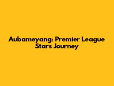 Aubameyang: Premier League Star's Journey