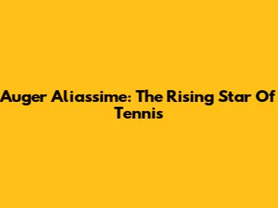 Auger Aliassime: The Rising Star Of Tennis