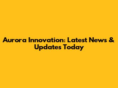 Aurora Innovation: Latest News & Updates Today