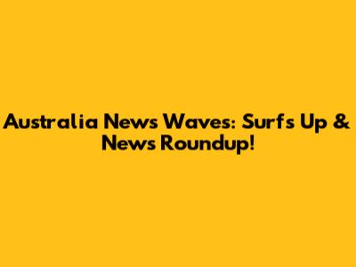Australia News Waves: Surf's Up & News Roundup!