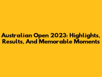 Australian Open 2023: Highlights, Results, And Memorable Moments