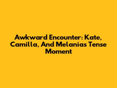 Awkward Encounter: Kate, Camilla, And Melania's Tense Moment