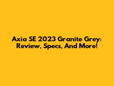 Axia SE 2023 Granite Grey: Review, Specs, And More!