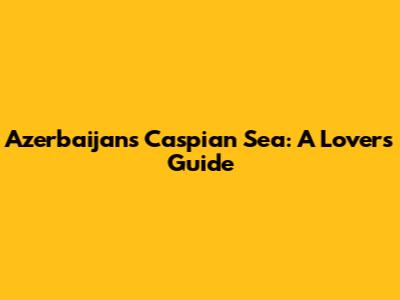 Azerbaijan's Caspian Sea: A Lover's Guide