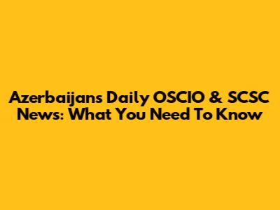 Azerbaijan's Daily OSCIO & SCSC News: What You Need To Know