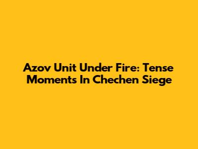 Azov Unit Under Fire: Tense Moments In Chechen Siege