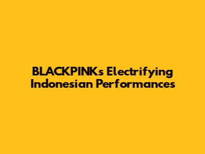 BLACKPINK's Electrifying Indonesian Performances