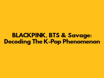 BLACKPINK, BTS & Savage: Decoding The K-Pop Phenomenon