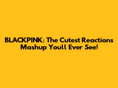 BLACKPINK: The Cutest Reactions Mashup You'll Ever See!