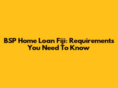 BSP Home Loan Fiji: Requirements You Need To Know