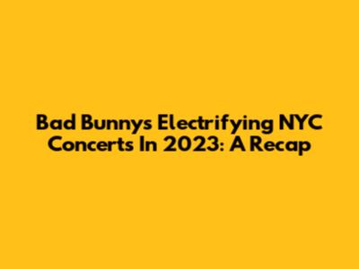 Bad Bunny's Electrifying NYC Concerts In 2023: A Recap