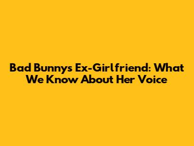 Bad Bunny's Ex-Girlfriend: What We Know About Her Voice