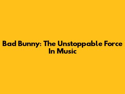 Bad Bunny: The Unstoppable Force In Music