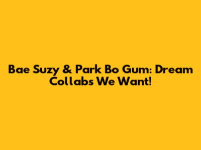 Bae Suzy & Park Bo Gum: Dream Collabs We Want!