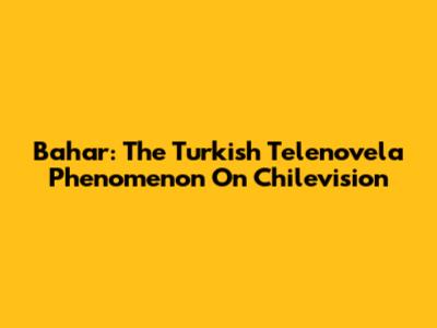 Bahar: The Turkish Telenovela Phenomenon On Chilevision