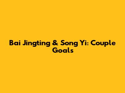 Bai Jingting & Song Yi: Couple Goals