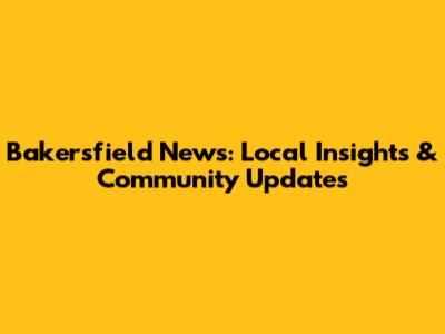 Bakersfield News: Local Insights & Community Updates