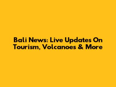 Bali News: Live Updates On Tourism, Volcanoes & More