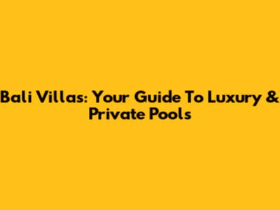Bali Villas: Your Guide To Luxury & Private Pools
