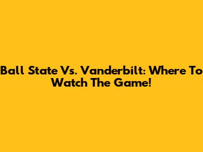 Ball State Vs. Vanderbilt: Where To Watch The Game!