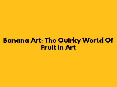 Banana Art: The Quirky World Of Fruit In Art