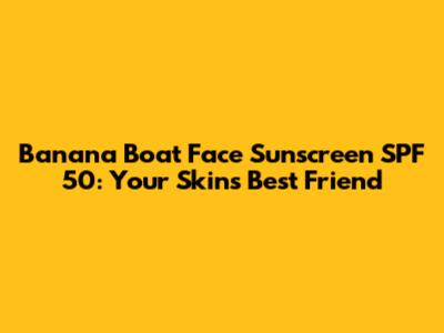 Banana Boat Face Sunscreen SPF 50: Your Skin's Best Friend