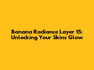 Banana Radiance Layer 15: Unlocking Your Skin's Glow