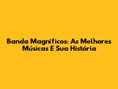 Banda Magníficos: As Melhores Músicas E Sua História