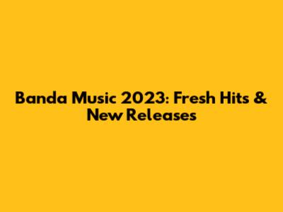 Banda Music 2023: Fresh Hits & New Releases