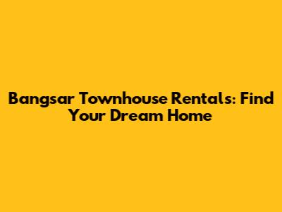 Bangsar Townhouse Rentals: Find Your Dream Home