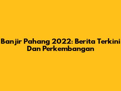 Banjir Pahang 2022: Berita Terkini Dan Perkembangan
