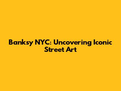 Banksy NYC: Uncovering Iconic Street Art