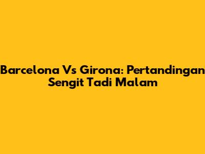 Barcelona Vs Girona: Pertandingan Sengit Tadi Malam