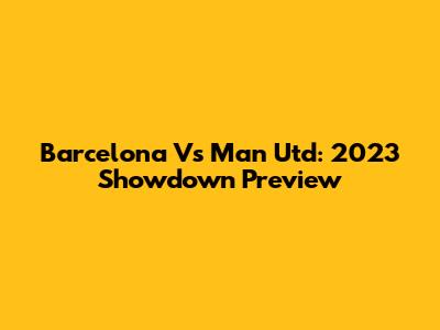 Barcelona Vs Man Utd: 2023 Showdown Preview