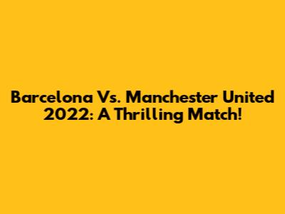 Barcelona Vs. Manchester United 2022: A Thrilling Match!