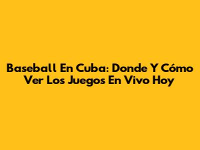 Baseball En Cuba: Donde Y Cómo Ver Los Juegos En Vivo Hoy