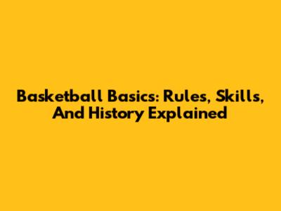 Basketball Basics: Rules, Skills, And History Explained