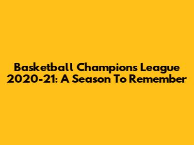Basketball Champions League 2020-21: A Season To Remember