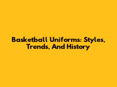 Basketball Uniforms: Styles, Trends, And History